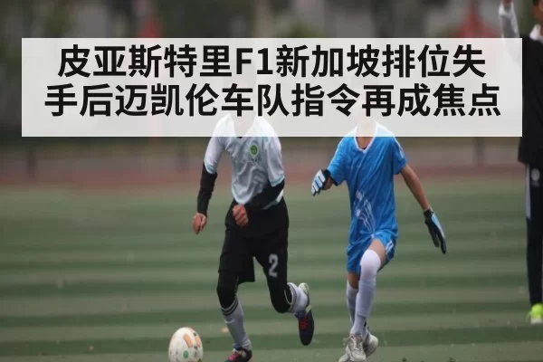 皮亚斯特里F1新加坡排位失手后迈凯伦车队指令再成焦点