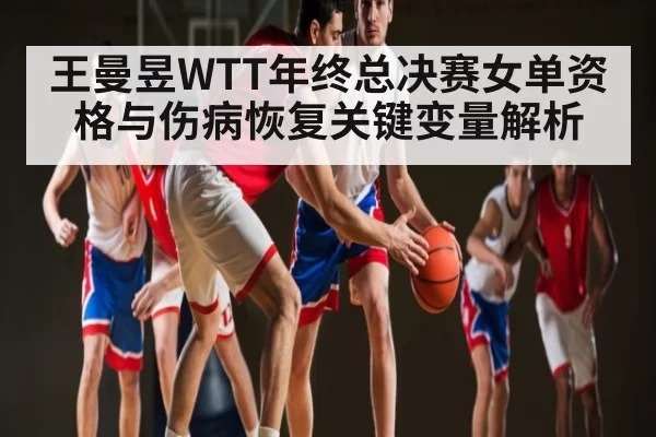 王曼昱WTT年终总决赛女单资格与伤病恢复关键变量解析